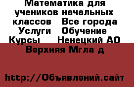 Математика для учеников начальных классов - Все города Услуги » Обучение. Курсы   . Ненецкий АО,Верхняя Мгла д.